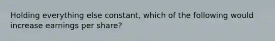 Holding everything else constant, which of the following would increase earnings per share?