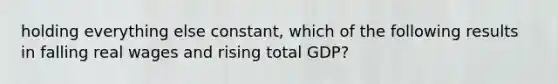 holding everything else constant, which of the following results in falling real wages and rising total GDP?