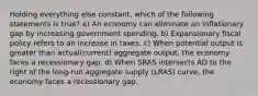 Holding everything else constant, which of the following statements is true? a) An economy can eliminate an inflationary gap by increasing government spending. b) Expansionary fiscal policy refers to an increase in taxes. c) When potential output is greater than actual(current) aggregate output, the economy faces a recessionary gap. d) When SRAS intersects AD to the right of the long-run aggregate supply (LRAS) curve, the economy faces a recessionary gap.