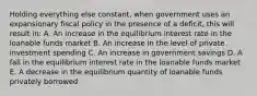 Holding everything else constant, when government uses an expansionary fiscal policy in the presence of a deficit, this will result in: A. An increase in the equilibrium interest rate in the loanable funds market B. An increase in the level of private investment spending C. An increase in government savings D. A fall in the equilibrium interest rate in the loanable funds market E. A decrease in the equilibrium quantity of loanable funds privately borrowed