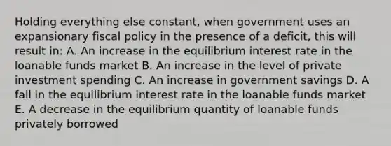 Holding everything else constant, when government uses an expansionary <a href='https://www.questionai.com/knowledge/kPTgdbKdvz-fiscal-policy' class='anchor-knowledge'>fiscal policy</a> in the presence of a deficit, this will result in: A. An increase in the equilibrium interest rate in the loanable funds market B. An increase in the level of private investment spending C. An increase in government savings D. A fall in the equilibrium interest rate in the loanable funds market E. A decrease in the equilibrium quantity of loanable funds privately borrowed