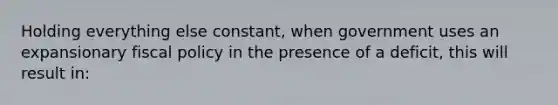 Holding everything else constant, when government uses an expansionary fiscal policy in the presence of a deficit, this will result in: