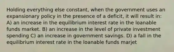 Holding everything else constant, when the government uses an expansionary policy in the presence of a deficit, it will result in: A) an increase in the equilibrium interest rate in the loanable funds market. B) an increase in the level of private investment spending C) an increase in government savings. D) a fall in the equilibrium interest rate in the loanable funds marjet