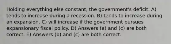 Holding everything else constant, the government's deficit: A) tends to increase during a recession. B) tends to increase during an expansion. C) will increase if the government pursues expansionary fiscal policy. D) Answers (a) and (c) are both correct. E) Answers (b) and (c) are both correct.