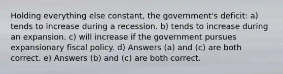 Holding everything else constant, the government's deficit: a) tends to increase during a recession. b) tends to increase during an expansion. c) will increase if the government pursues expansionary fiscal policy. d) Answers (a) and (c) are both correct. e) Answers (b) and (c) are both correct.