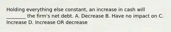 Holding everything else constant, an increase in cash will ________ the firm's net debt. A. Decrease B. Have no impact on C. Increase D. Increase OR decrease