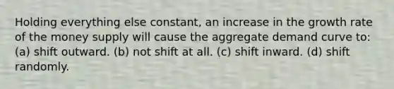 Holding everything else constant, an increase in the growth rate of the money supply will cause the aggregate demand curve to: (a) shift outward. (b) not shift at all. (c) shift inward. (d) shift randomly.