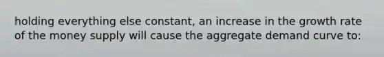 holding everything else constant, an increase in the growth rate of the money supply will cause the aggregate demand curve to: