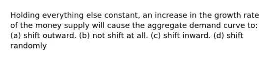 Holding everything else constant, an increase in the growth rate of the money supply will cause the aggregate demand curve to: (a) shift outward. (b) not shift at all. (c) shift inward. (d) shift randomly