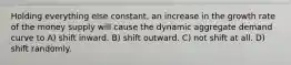 Holding everything else constant, an increase in the growth rate of the money supply will cause the dynamic aggregate demand curve to A) shift inward. B) shift outward. C) not shift at all. D) shift randomly.