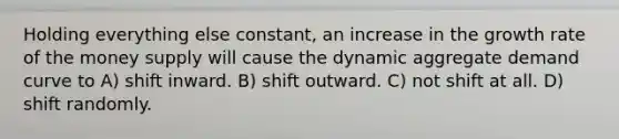 Holding everything else constant, an increase in the growth rate of the money supply will cause the dynamic aggregate demand curve to A) shift inward. B) shift outward. C) not shift at all. D) shift randomly.