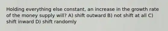 Holding everything else constant, an increase in the growth rate of the money supply will? A) shift outward B) not shift at all C) shift inward D) shift randomly