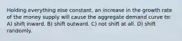 Holding everything else constant, an increase in the growth rate of the money supply will cause the aggregate demand curve to: A) shift inward. B) shift outward. C) not shift at all. D) shift randomly.