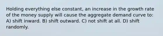 Holding everything else constant, an increase in the growth rate of the money supply will cause the aggregate demand curve to: A) shift inward. B) shift outward. C) not shift at all. D) shift randomly.