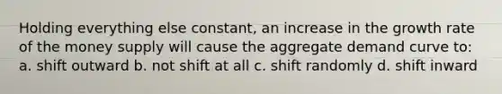 Holding everything else constant, an increase in the growth rate of the money supply will cause the aggregate demand curve to: a. shift outward b. not shift at all c. shift randomly d. shift inward