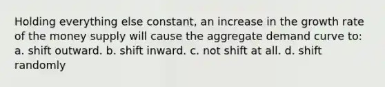 Holding everything else constant, an increase in the growth rate of the money supply will cause the aggregate demand curve to: a. shift outward. b. shift inward. c. not shift at all. d. shift randomly