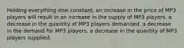 Holding everything else constant, an increase in the price of MP3 players will result in an increase in the supply of MP3 players. a decrease in the quantity of MP3 players demanded. a decrease in the demand for MP3 players. a decrease in the quantity of MP3 players supplied.