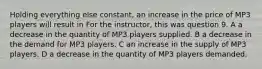 Holding everything else constant, an increase in the price of MP3 players will result in For the instructor, this was question 9. A a decrease in the quantity of MP3 players supplied. B a decrease in the demand for MP3 players. C an increase in the supply of MP3 players. D a decrease in the quantity of MP3 players demanded.