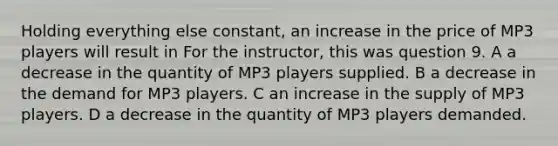 Holding everything else constant, an increase in the price of MP3 players will result in For the instructor, this was question 9. A a decrease in the quantity of MP3 players supplied. B a decrease in the demand for MP3 players. C an increase in the supply of MP3 players. D a decrease in the quantity of MP3 players demanded.