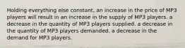 Holding everything else constant, an increase in the price of MP3 players will result in an increase in the supply of MP3 players. a decrease in the quantity of MP3 players supplied. a decrease in the quantity of MP3 players demanded. a decrease in the demand for MP3 players.