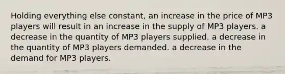 Holding everything else constant, an increase in the price of MP3 players will result in an increase in the supply of MP3 players. a decrease in the quantity of MP3 players supplied. a decrease in the quantity of MP3 players demanded. a decrease in the demand for MP3 players.