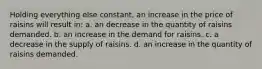 Holding everything else constant, an increase in the price of raisins will result in: a. an decrease in the quantity of raisins demanded. b. an increase in the demand for raisins. c. a decrease in the supply of raisins. d. an increase in the quantity of raisins demanded.