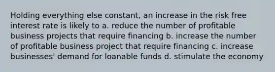 Holding everything else constant, an increase in the risk free interest rate is likely to a. reduce the number of profitable business projects that require financing b. increase the number of profitable business project that require financing c. increase businesses' demand for loanable funds d. stimulate the economy