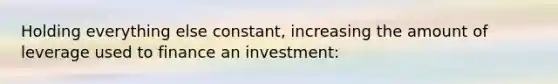 Holding everything else constant, increasing the amount of leverage used to finance an investment: