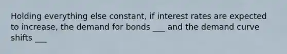 Holding everything else constant, if interest rates are expected to increase, the demand for bonds ___ and the demand curve shifts ___