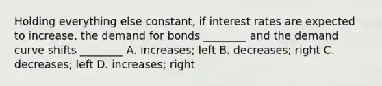 Holding everything else​ constant, if interest rates are expected to​ increase, the demand for bonds​ ________ and the demand curve shifts​ ________ A. increases; left B. decreases; right C. decreases; left D. ​increases; right