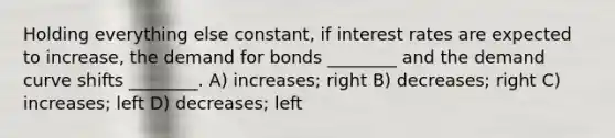 Holding everything else constant, if interest rates are expected to increase, the demand for bonds ________ and the demand curve shifts ________. A) increases; right B) decreases; right C) increases; left D) decreases; left