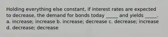 Holding everything else constant, if interest rates are expected to decrease, the demand for bonds today _____ and yields _____. a. increase; increase b. increase; decrease c. decrease; increase d. decrease; decrease