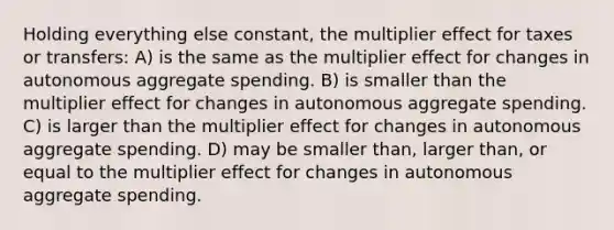 Holding everything else constant, the multiplier effect for taxes or transfers: A) is the same as the multiplier effect for changes in autonomous aggregate spending. B) is smaller than the multiplier effect for changes in autonomous aggregate spending. C) is larger than the multiplier effect for changes in autonomous aggregate spending. D) may be smaller than, larger than, or equal to the multiplier effect for changes in autonomous aggregate spending.