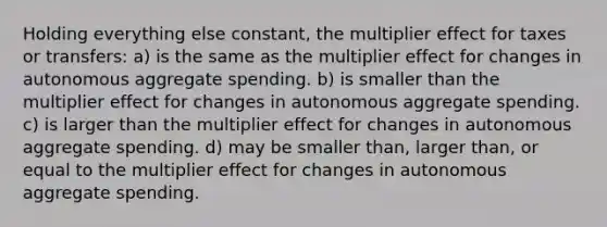 Holding everything else constant, the multiplier effect for taxes or transfers: a) is the same as the multiplier effect for changes in autonomous aggregate spending. b) is smaller than the multiplier effect for changes in autonomous aggregate spending. c) is larger than the multiplier effect for changes in autonomous aggregate spending. d) may be smaller than, larger than, or equal to the multiplier effect for changes in autonomous aggregate spending.