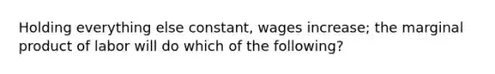 Holding everything else constant, wages increase; the marginal product of labor will do which of the following?