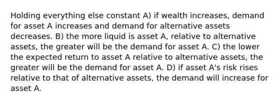 Holding everything else constant A) if wealth increases, demand for asset A increases and demand for alternative assets decreases. B) the more liquid is asset A, relative to alternative assets, the greater will be the demand for asset A. C) the lower the expected return to asset A relative to alternative assets, the greater will be the demand for asset A. D) if asset A's risk rises relative to that of alternative assets, the demand will increase for asset A.