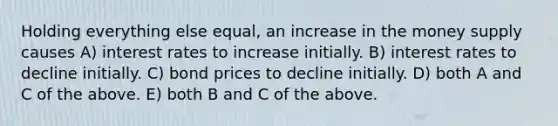 Holding everything else equal, an increase in the money supply causes A) interest rates to increase initially. B) interest rates to decline initially. C) bond prices to decline initially. D) both A and C of the above. E) both B and C of the above.