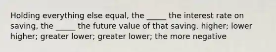 Holding everything else equal, the _____ the interest rate on saving, the _____ the future value of that saving. higher; lower higher; greater lower; greater lower; the more negative