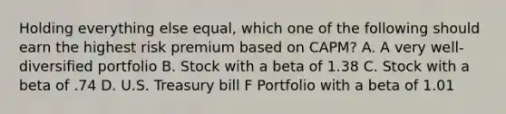 Holding everything else equal, which one of the following should earn the highest risk premium based on CAPM? A. A very well-diversified portfolio B. Stock with a beta of 1.38 C. Stock with a beta of .74 D. U.S. Treasury bill F Portfolio with a beta of 1.01