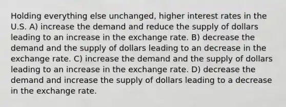 Holding everything else unchanged, higher interest rates in the U.S. A) increase the demand and reduce the supply of dollars leading to an increase in the exchange rate. B) decrease the demand and the supply of dollars leading to an decrease in the exchange rate. C) increase the demand and the supply of dollars leading to an increase in the exchange rate. D) decrease the demand and increase the supply of dollars leading to a decrease in the exchange rate.