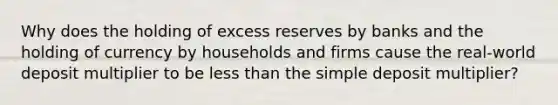 Why does the holding of excess reserves by banks and the holding of currency by households and firms cause the real-world deposit multiplier to be less than the simple deposit multiplier?