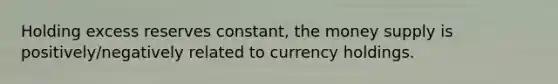 Holding excess reserves constant, the money supply is positively/negatively related to currency holdings.