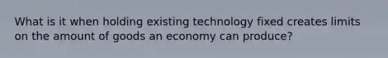 What is it when holding existing technology fixed creates limits on the amount of goods an economy can produce?