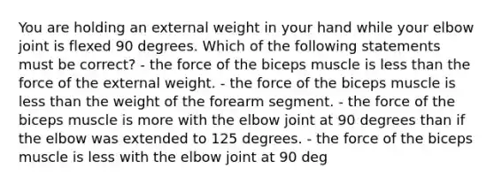 You are holding an external weight in your hand while your elbow joint is flexed 90 degrees. Which of the following statements must be correct? - the force of the biceps muscle is less than the force of the external weight. - the force of the biceps muscle is less than the weight of the forearm segment. - the force of the biceps muscle is more with the elbow joint at 90 degrees than if the elbow was extended to 125 degrees. - the force of the biceps muscle is less with the elbow joint at 90 deg