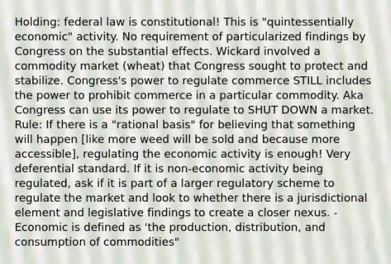 Holding: federal law is constitutional! This is "quintessentially economic" activity. No requirement of particularized findings by Congress on the substantial effects. Wickard involved a commodity market (wheat) that Congress sought to protect and stabilize. Congress's power to regulate commerce STILL includes the power to prohibit commerce in a particular commodity. Aka Congress can use its power to regulate to SHUT DOWN a market. Rule: If there is a "rational basis" for believing that something will happen [like more weed will be sold and because more accessible], regulating the economic activity is enough! Very deferential standard. If it is non-economic activity being regulated, ask if it is part of a larger regulatory scheme to regulate the market and look to whether there is a jurisdictional element and legislative findings to create a closer nexus. - Economic is defined as 'the production, distribution, and consumption of commodities"