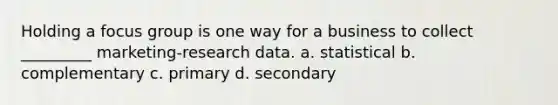 Holding a focus group is one way for a business to collect _________ marketing-research data. a. statistical b. complementary c. primary d. secondary