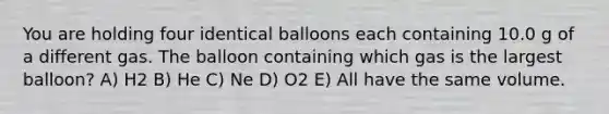 You are holding four identical balloons each containing 10.0 g of a different gas. The balloon containing which gas is the largest balloon? A) H2 B) He C) Ne D) O2 E) All have the same volume.