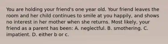 You are holding your friend's one year old. Your friend leaves the room and her child continues to smile at you happily, and shows no interest in her mother when she returns. Most likely, your friend as a parent has been: A. neglectful. B. smothering. C. impatient. D. either b or c.