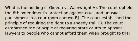 What is the holding of Gideon vs Wainwright A). The court upheld the 8th amendment's protection against cruel and unusual punishment in a courtroom context B). The court established the principle of requiring the right to a speedy trail C). The court established the principle of requiring state courts to appoint lawyers to people who cannot afford them when brought to trial