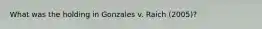 What was the holding in Gonzales v. Raich (2005)?